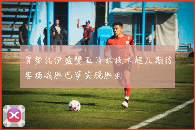 贾努扎伊盛赞亚马尔技术超凡期待客场战胜巴萨实现胜利
