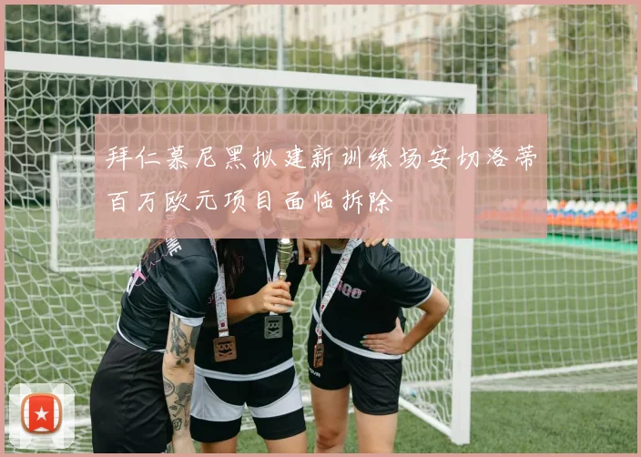 拜仁慕尼黑拟建新训练场安切洛蒂百万欧元项目面临拆除