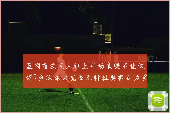 篮网首发五人组上半场表现不佳仅得9分沃尔夫克洛尼特拉奥雷合力贡献9分