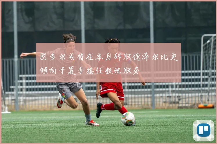 图多尔或将在本月辞职德泽尔比更倾向于夏季接任教练职务
