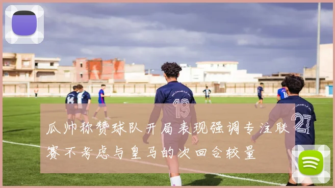 瓜帅称赞球队开局表现强调专注联赛不考虑与皇马的次回合较量