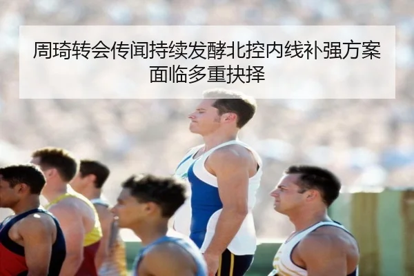 周琦转会传闻持续发酵北控内线补强方案面临多重抉择